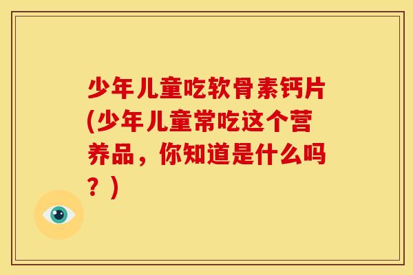 少年儿童吃软骨素钙片(少年儿童常吃这个营养品，你知道是什么吗？)