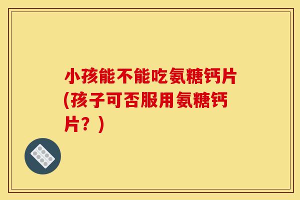 小孩能不能吃氨糖钙片(孩子可否服用氨糖钙片？)