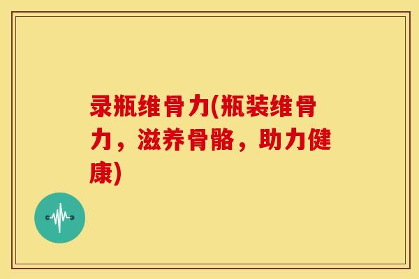录瓶维骨力(瓶装维骨力，滋养骨骼，助力健康)