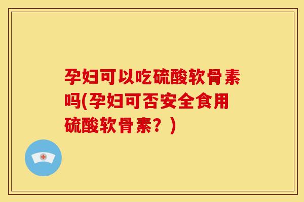 孕妇可以吃硫酸软骨素吗(孕妇可否安全食用硫酸软骨素？)