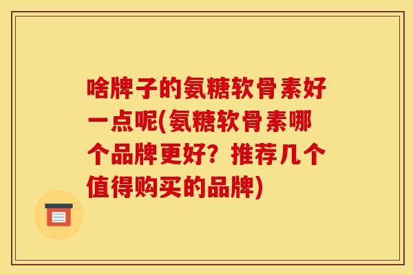 啥牌子的氨糖软骨素好一点呢(氨糖软骨素哪个品牌更好？推荐几个值得购买的品牌)