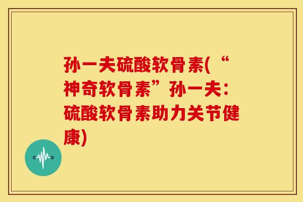 孙一夫硫酸软骨素(“神奇软骨素”孙一夫：硫酸软骨素助力关节健康)