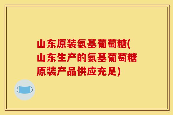 山东原装氨基葡萄糖(山东生产的氨基葡萄糖原装产品供应充足)