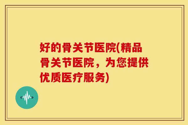 好的骨关节医院(精品骨关节医院，为您提供优质医疗服务)