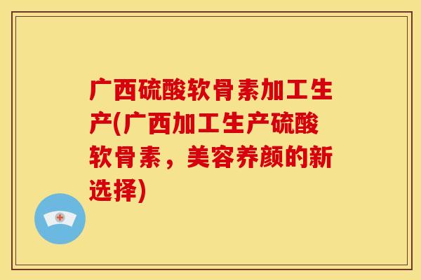 广西硫酸软骨素加工生产(广西加工生产硫酸软骨素，美容养颜的新选择)