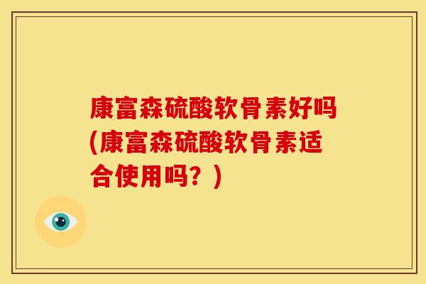 康富森硫酸软骨素好吗(康富森硫酸软骨素适合使用吗？)