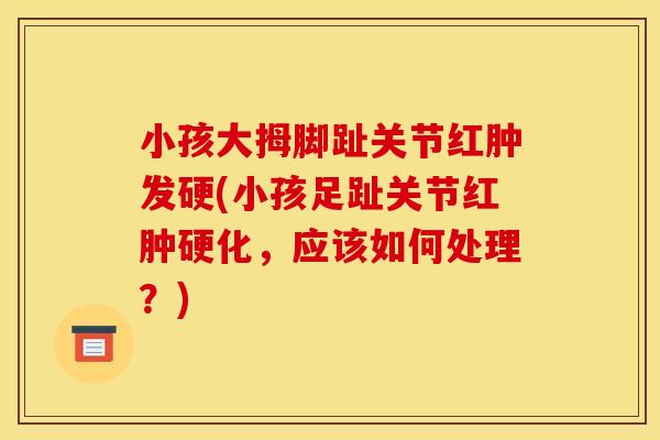 小孩大拇脚趾关节红肿发硬(小孩足趾关节红肿硬化，应该如何处理？)