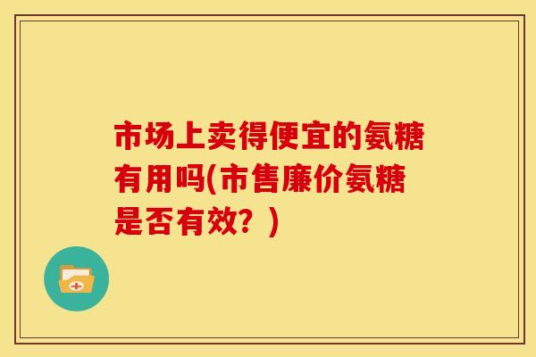 市场上卖得便宜的氨糖有用吗(市售廉价氨糖是否有效？)
