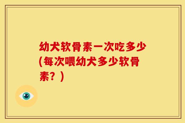 幼犬软骨素一次吃多少(每次喂幼犬多少软骨素？)