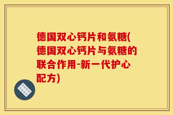 德国双心钙片和氨糖(德国双心钙片与氨糖的联合作用-新一代护心配方)