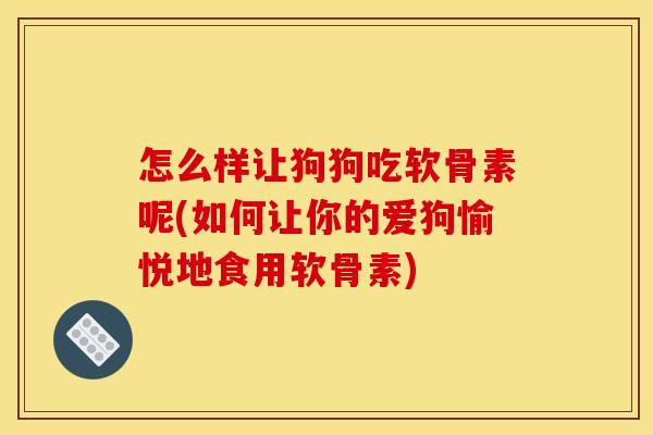 怎么样让狗狗吃软骨素呢(如何让你的爱狗愉悦地食用软骨素)