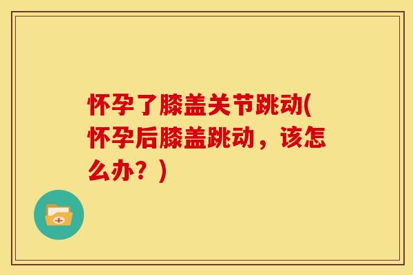 怀孕了膝盖关节跳动(怀孕后膝盖跳动，该怎么办？)