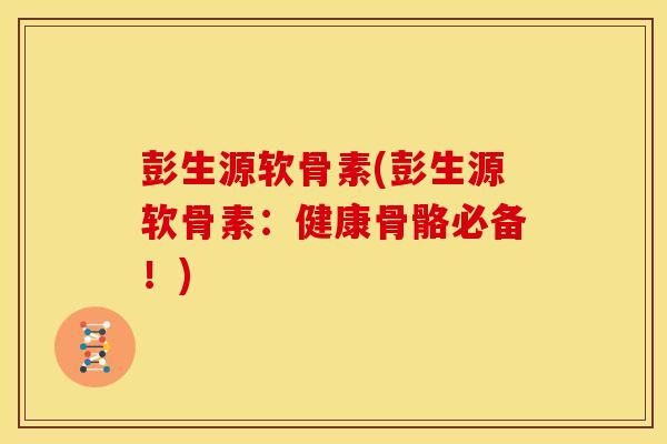 彭生源软骨素(彭生源软骨素：健康骨骼必备！)