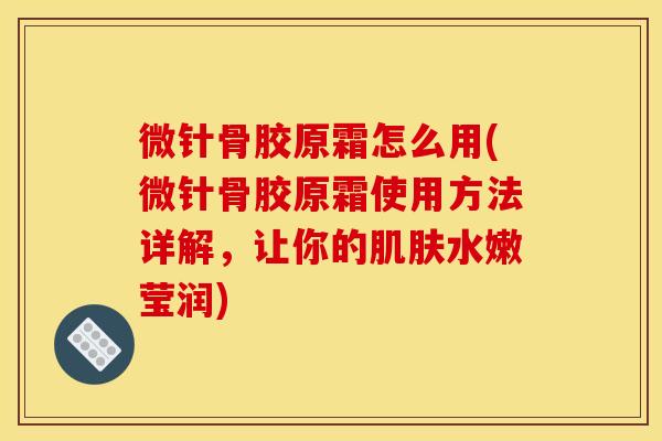 微针骨胶原霜怎么用(微针骨胶原霜使用方法详解，让你的肌肤水嫩莹润)