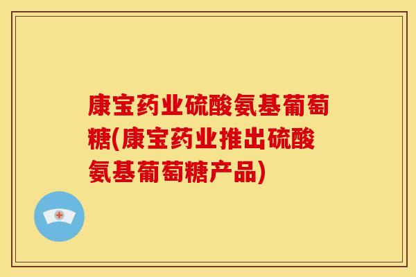康宝药业硫酸氨基葡萄糖(康宝药业推出硫酸氨基葡萄糖产品)