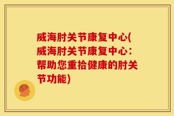 威海肘关节康复中心(威海肘关节康复中心：帮助您重拾健康的肘关节功能)