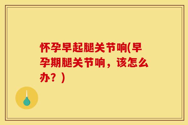 怀孕早起腿关节响(早孕期腿关节响，该怎么办？)