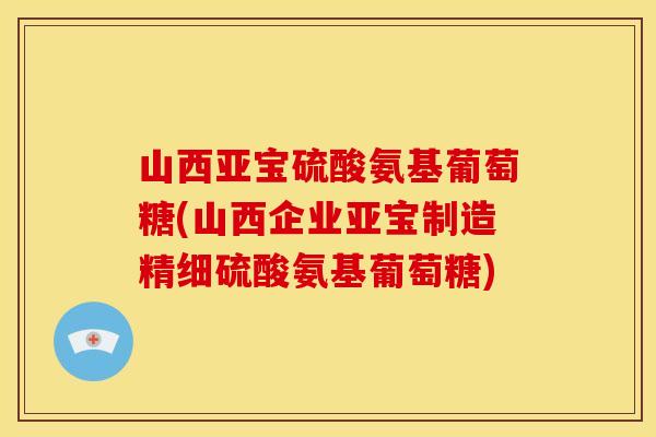 山西亚宝硫酸氨基葡萄糖(山西企业亚宝制造精细硫酸氨基葡萄糖)