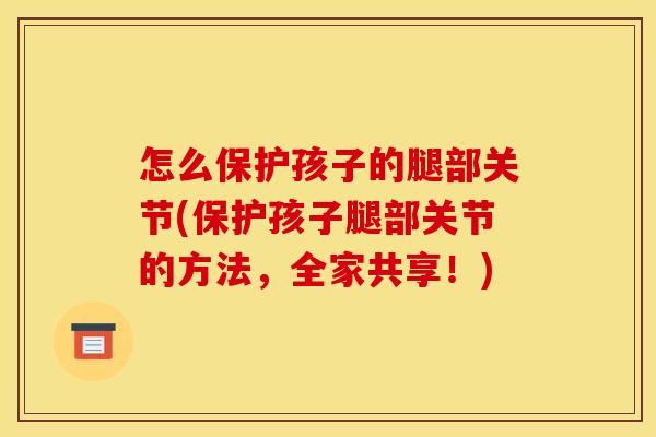 怎么保护孩子的腿部关节(保护孩子腿部关节的方法，全家共享！)