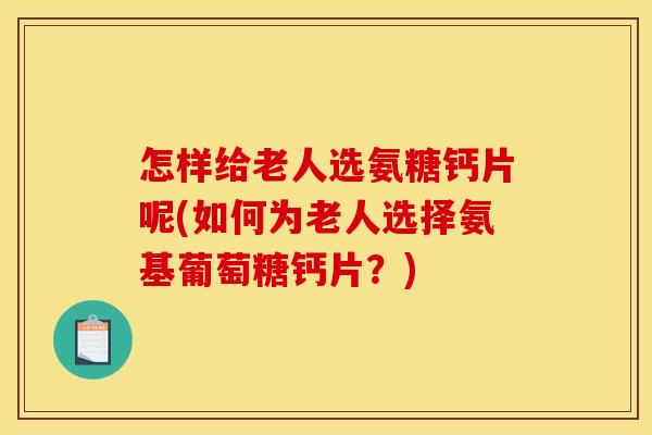 怎样给老人选氨糖钙片呢(如何为老人选择氨基葡萄糖钙片？)