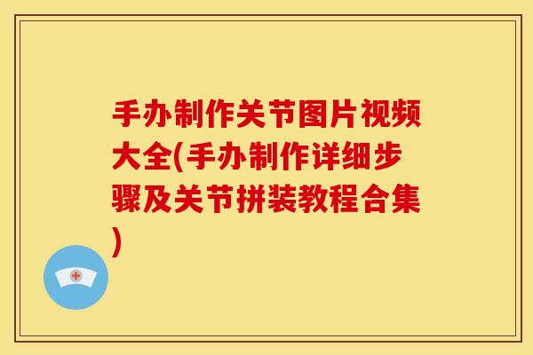 手办制作关节图片视频大全(手办制作详细步骤及关节拼装教程合集)