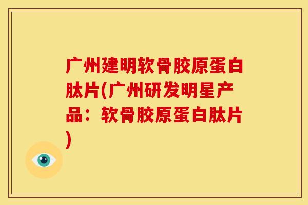 广州建明软骨胶原蛋白肽片(广州研发明星产品：软骨胶原蛋白肽片)