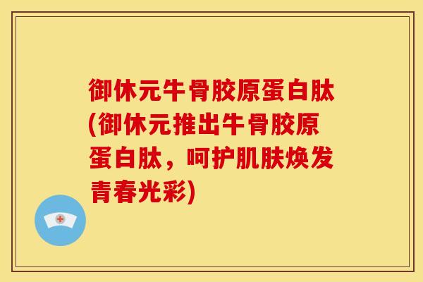 御休元牛骨胶原蛋白肽(御休元推出牛骨胶原蛋白肽，呵护肌肤焕发青春光彩)