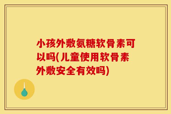 小孩外敷氨糖软骨素可以吗(儿童使用软骨素外敷安全有效吗)