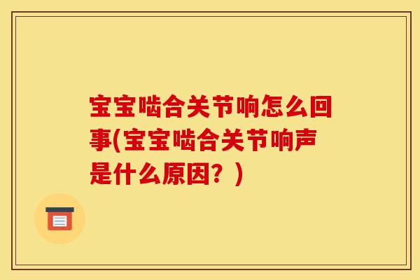 宝宝啮合关节响怎么回事(宝宝啮合关节响声是什么原因？)