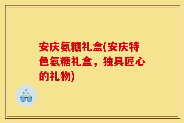 安庆氨糖礼盒(安庆特色氨糖礼盒，独具匠心的礼物)