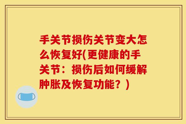 手关节损伤关节变大怎么恢复好(更健康的手关节：损伤后如何缓解肿胀及恢复功能？)