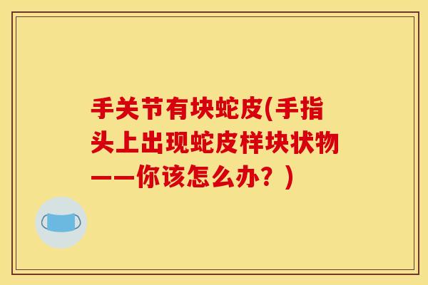 手关节有块蛇皮(手指头上出现蛇皮样块状物——你该怎么办?)-第1张图片-关节骑士 手关节有块蛇皮(手指头上出现蛇皮样块状物——你该怎么办?)-第1张图片-关节骑士