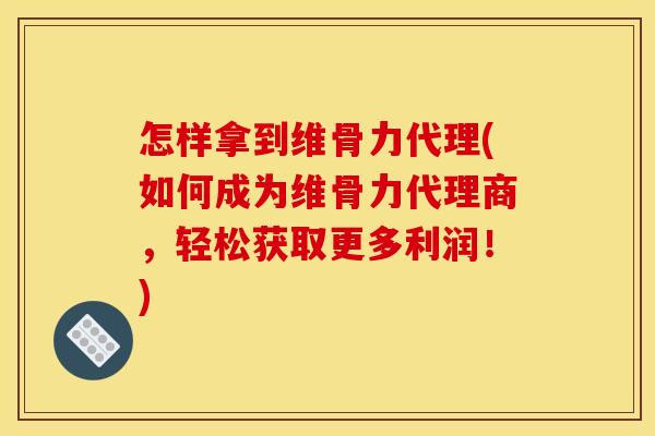 怎样拿到维骨力代理(如何成为维骨力代理商，轻松获取更多利润！)