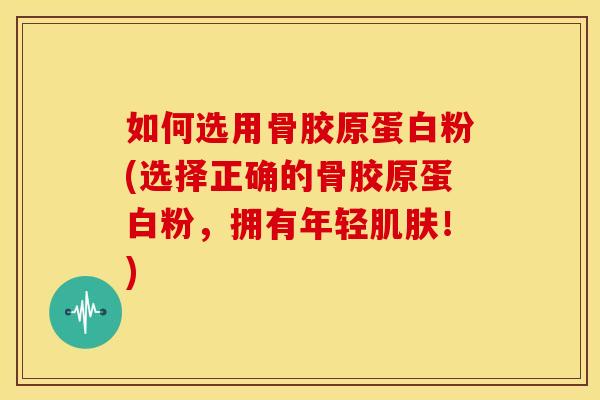 如何选用骨胶原蛋白粉(选择正确的骨胶原蛋白粉，拥有年轻肌肤！)