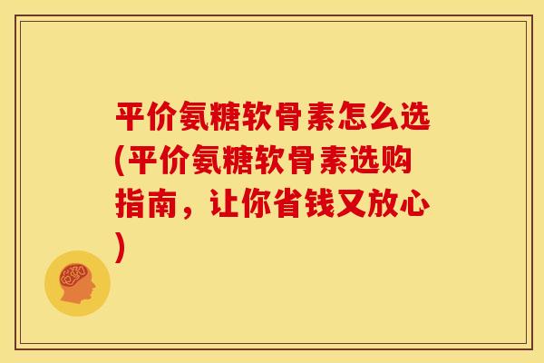 平价氨糖软骨素怎么选(平价氨糖软骨素选购指南，让你省钱又放心)