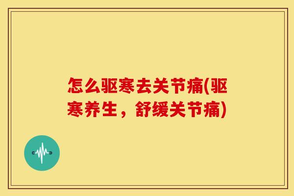 怎么驱寒去关节痛(驱寒养生，舒缓关节痛)