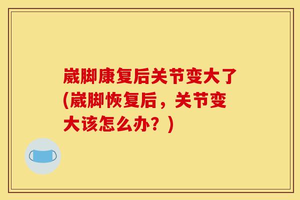 崴脚康复后关节变大了(崴脚恢复后，关节变大该怎么办？)