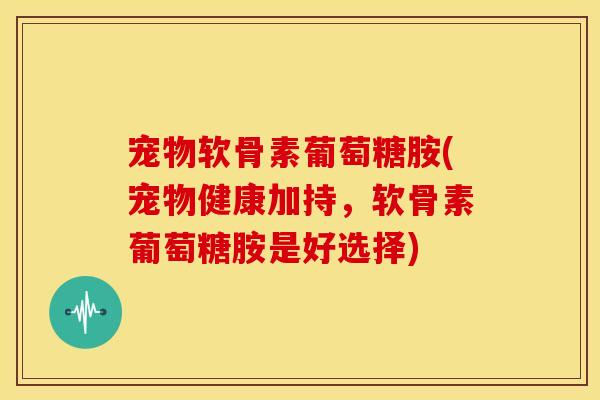 宠物软骨素葡萄糖胺(宠物健康加持，软骨素葡萄糖胺是好选择)