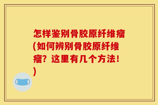 怎样鉴别骨胶原纤维瘤(如何辨别骨胶原纤维瘤？这里有几个方法！)