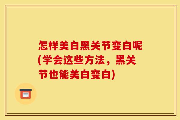 怎样美白黑关节变白呢(学会这些方法，黑关节也能美白变白)
