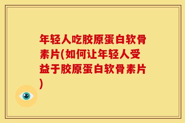 年轻人吃胶原蛋白软骨素片(如何让年轻人受益于胶原蛋白软骨素片)