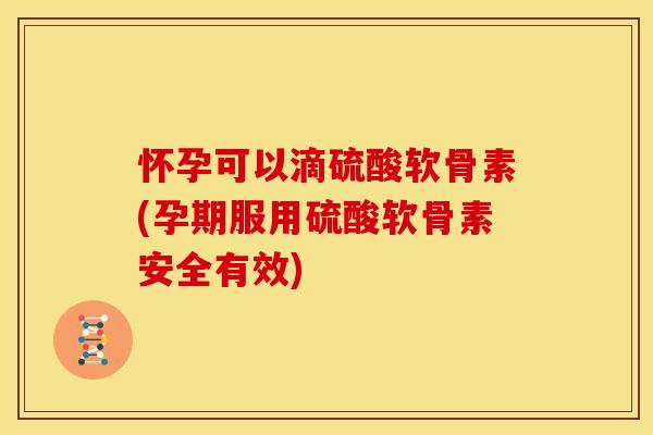 怀孕可以滴硫酸软骨素(孕期服用硫酸软骨素安全有效)