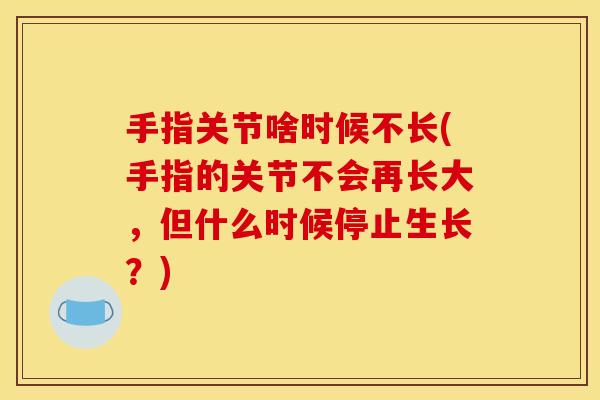 手指关节啥时候不长(手指的关节不会再长大，但什么时候停止生长？)