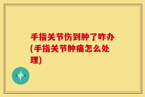 手指关节伤到肿了咋办(手指关节肿痛怎么处理)