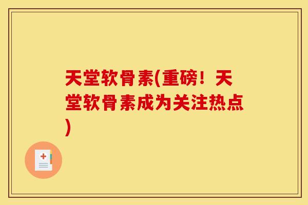 天堂软骨素(重磅！天堂软骨素成为关注热点)