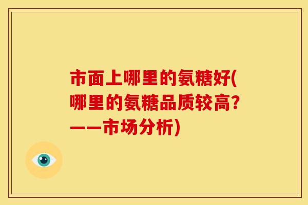 市面上哪里的氨糖好(哪里的氨糖品质较高？——市场分析)