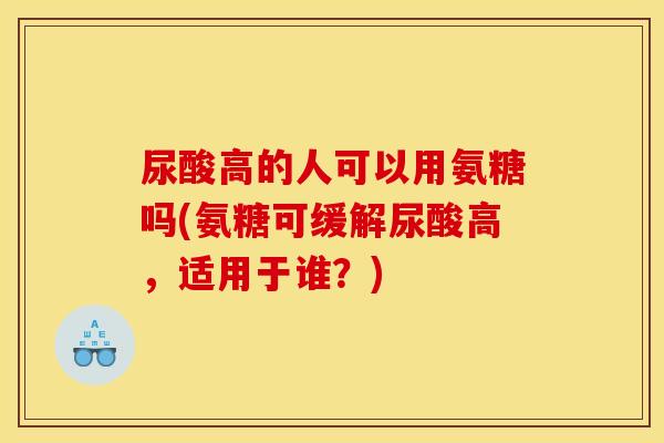 尿酸高的人可以用氨糖吗(氨糖可缓解尿酸高，适用于谁？)
