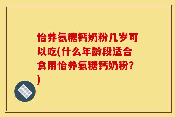 怡养氨糖钙奶粉几岁可以吃(什么年龄段适合食用怡养氨糖钙奶粉？)