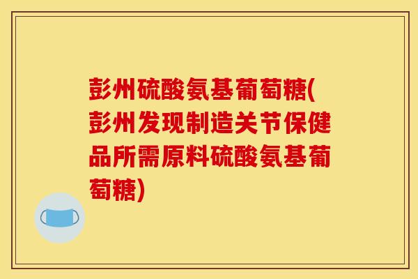 彭州硫酸氨基葡萄糖(彭州发现制造关节保健品所需原料硫酸氨基葡萄糖)