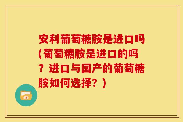 安利葡萄糖胺是进口吗(葡萄糖胺是进口的吗？进口与国产的葡萄糖胺如何选择？)